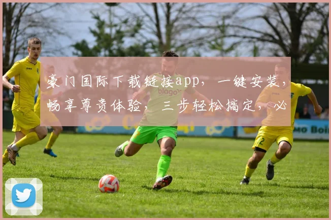 豪门国际下载链接app，一键安装，畅享尊贵体验，三步轻松搞定，必看攻略