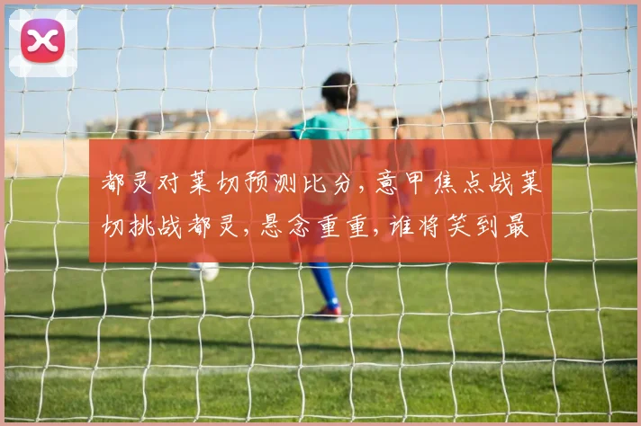 都灵对莱切预测比分,意甲焦点战莱切挑战都灵,悬念重重,谁将笑到最后